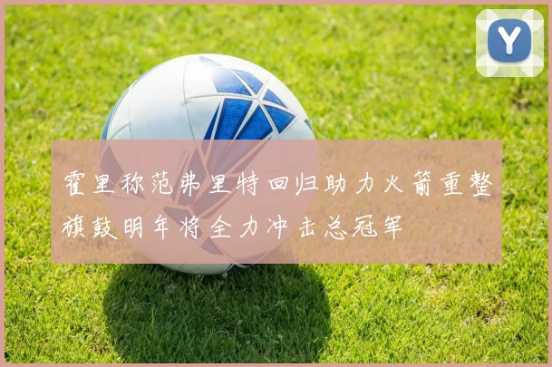 霍里称范弗里特回归助力火箭重整旗鼓明年将全力冲击总冠军