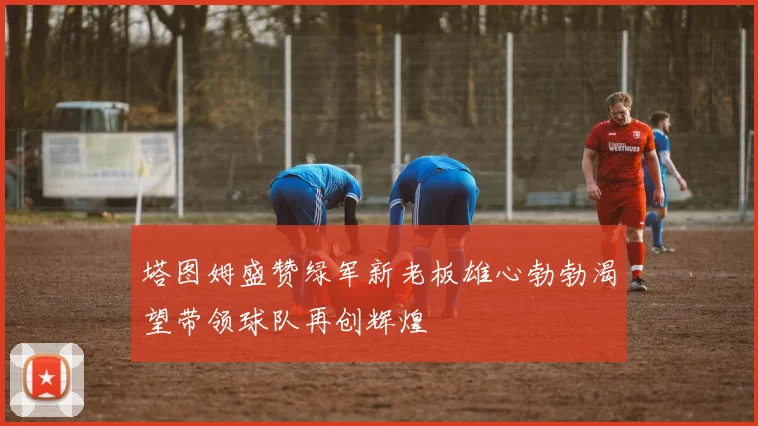 塔图姆盛赞绿军新老板雄心勃勃渴望带领球队再创辉煌