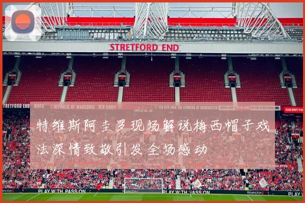 特维斯阿圭罗现场解说梅西帽子戏法深情致敬引发全场感动
