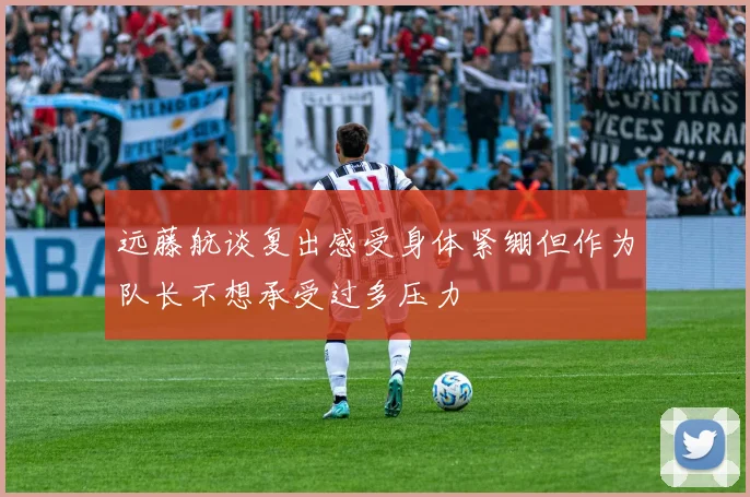 远藤航谈复出感受身体紧绷但作为队长不想承受过多压力