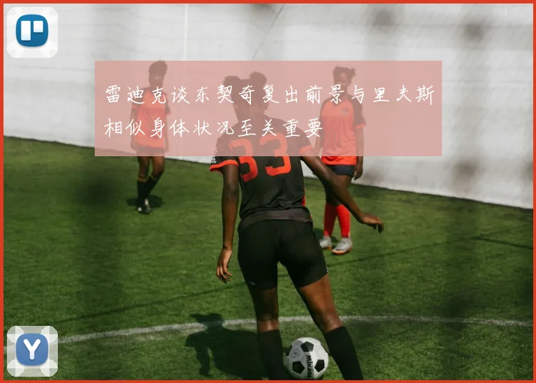 雷迪克谈东契奇复出前景与里夫斯相似身体状况至关重要