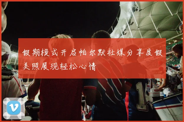 假期模式开启帕尔默社媒分享度假美照展现轻松心情