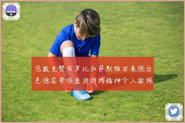 范戴克赞布罗比和萨默维尔表现出色德容带伤坚持拼搏精神令人敬佩