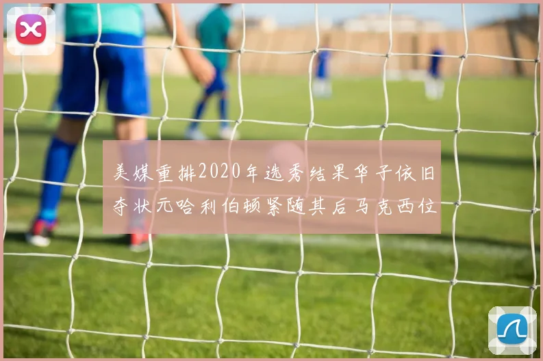 美媒重排2020年选秀结果华子依旧夺状元哈利伯顿紧随其后马克西位列探花