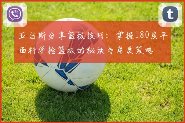 亚当斯分享篮板技巧：掌握180度平面科学抢篮板的秘诀与角度策略