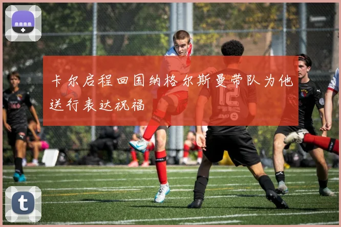 卡尔启程回国纳格尔斯曼带队为他送行表达祝福
