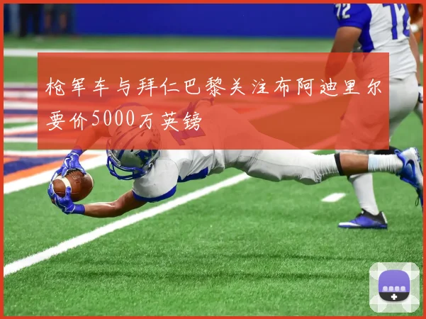 枪军车与拜仁巴黎关注布阿迪里尔要价5000万英镑
